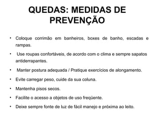 • Coloque corrimão em banheiros, boxes de banho, escadas e
rampas.
• Use roupas confortáveis, de acordo com o clima e sempre sapatos
antiderrapantes.
• Manter postura adequada / Pratique exercícios de alongamento.
• Evite carregar peso, cuide da sua coluna.
• Mantenha pisos secos.
• Facilite o acesso a objetos de uso freqüente.
• Deixe sempre fonte de luz de fácil manejo e próxima ao leito.
QUEDAS: MEDIDAS DE
PREVENÇÃO
 