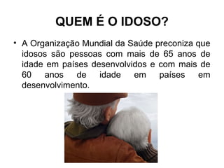 QUEM É O IDOSO?
• A Organização Mundial da Saúde preconiza que
idosos são pessoas com mais de 65 anos de
idade em países desenvolvidos e com mais de
60 anos de idade em países em
desenvolvimento.
 