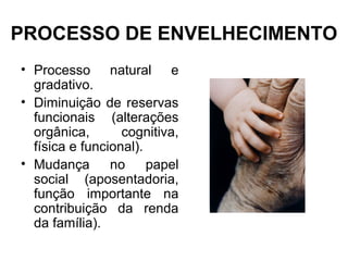 PROCESSO DE ENVELHECIMENTO
• Processo natural e
gradativo.
• Diminuição de reservas
funcionais (alterações
orgânica, cognitiva,
física e funcional).
• Mudança no papel
social (aposentadoria,
função importante na
contribuição da renda
da família).
 