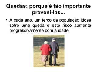 Quedas: porque é tão importante
preveni-las...
• A cada ano, um terço da população idosa
sofre uma queda e este risco aumenta
progressivamente com a idade.
 