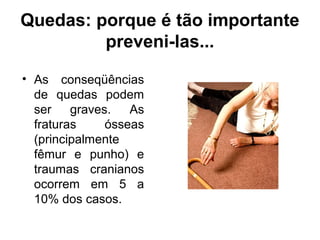 Quedas: porque é tão importante
preveni-las...
• As conseqüências
de quedas podem
ser graves. As
fraturas ósseas
(principalmente
fêmur e punho) e
traumas cranianos
ocorrem em 5 a
10% dos casos.
 