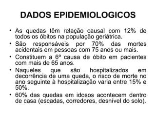 DADOS EPIDEMIOLOGICOS
• As quedas têm relação causal com 12% de
todos os óbitos na população geriátrica.
• São responsáveis por 70% das mortes
acidentais em pessoas com 75 anos ou mais.
• Constituem a 6ª causa de óbito em pacientes
com mais de 65 anos.
• Naqueles que são hospitalizados em
decorrência de uma queda, o risco de morte no
ano seguinte à hospitalização varia entre 15% e
50%.
• 60% das quedas em idosos acontecem dentro
de casa (escadas, corredores, desnível do solo).
 