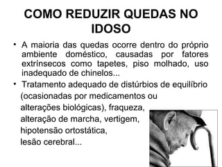 COMO REDUZIR QUEDAS NO
IDOSO
• A maioria das quedas ocorre dentro do próprio
ambiente doméstico, causadas por fatores
extrínsecos como tapetes, piso molhado, uso
inadequado de chinelos...
• Tratamento adequado de distúrbios de equilíbrio
(ocasionadas por medicamentos ou
alterações biológicas), fraqueza,
alteração de marcha, vertigem,
hipotensão ortostática,
lesão cerebral...
 
