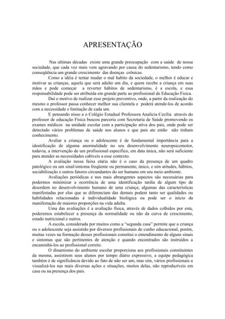 APRESENTAÇÃO

          Nas ultimas décadas existe uma grande preocupação com a saúde de nossa
sociedade, que cada vez mais vem agravando por causa do sedentarismo, tendo como
conseqüência um grande crescimento das doenças crônicas.
         Como a idéia é tentar mudar o mal habito da sociedade, o melhor é educar e
motivar as crianças, aquela que será adulto um dia, e quem recebe a criança em suas
mãos e pode começar a reverter hábitos de sedentarismo, é a escola, e essa
responsabilidade pode ser atribuída em grande parte ao profissional de Educação Fisica.
         Daí o motivo de realizar esse projeto preventivo, onde, a partir da realização do
mesmo o professor passa conhecer melhor sua clientela e poderá atende-los de acordo
com a necessidade e limitação de cada um.
         E pensando nisso a o Colégio Estadual Professora Analicia Cecília através do
professor de educação Física buscou parceria com Secretaria de Saúde promovendo os
exames médicos na unidade escolar com a participação ativa dos pais, onde pode ser
detectado vários problemas de saúde nos alunos e que pais ate então não tinham
conhecimento.
         Avaliar a criança ou o adolescente é de fundamental importância para a
identificação de alguma anormalidade no seu desenvolvimento neuropsicomotor,
todavia, a intervenção de um profissional específico, em data única, não será suficiente
para atender as necessidades cabíveis a esse contexto.
         A avaliação nessa faixa etária não é o caso da presença de um quadro
patológico ou um sinal/sintoma freqüente ou permanente, único, e sim atitudes, hábitos,
sociabilização e outros fatores circundantes do ser humano em seu meio ambiente.
         Avaliações periódicas e nos mais abrangentes aspectos são necessárias para
podermos minimizar a ocorrência de uma identificação tardia de algum tipo de
desordem no desenvolvimento humano de uma criança; algumas das características
manifestadas por elas que as diferenciam das demais podem tanto ser qualidades ou
habilidades relacionadas à individualidade biológica ou pode ser o início da
manifestação de maiores proporções na vida adulta.
         Uma das avaliações é a avaliação física, através de dados colhidos por esta,
poderemos estabelecer a presença da normalidade ou não da curva de crescimento,
estado nutricional e outros.
         A escola, considerada por muitos como a “segunda casa” permite que a criança
ou o adolescente seja assistido por diversos profissionais de cunho educacional, porém,
muitas vezes na formação desses profissionais constitui o entendimento de alguns sinais
e sintomas que são pertinentes de atenção e quando encontrados são instruídos a
encaminhá-los ao profissional correto.
         O dinamismo do ambiente escolar proporciona aos profissionais constituintes
da mesma, assistirem seus alunos por tempo diário expressivo, a equipe pedagógica
também é de significância devido ao fato de não ser um, mas sim, vários profissionais a
visualizá-los nas mais diversas ações e situações, muitos delas, não reproduzíveis em
casa ou na presença dos pais.
 