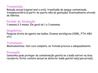 Transmissão Relação sexual (vaginal anal e oral), transfusão de sangue contaminado, transplacentária (a partir do quarto mês de gestação). Eventualmente através de fômites. Período de Incubação 1 semana à 3 meses. Em geral de 1 a 3 semanas.   Diagnóstico   Pesquisa direta do agente nas lesões. Exames sorológicos (VDRL, FTA-ABS etc)  Tratamento Medicamentoso. Com cura completa, se tratada precoce e adequadamente.  Prevenção Camisinha pode proteger da contaminação genital se a lesão estiver na área recoberta. Evitar contato sexual se detectar lesão genital no(a) parceiro(a).  