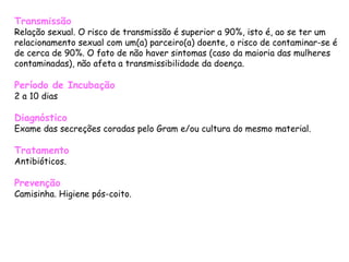 Transmissão Relação sexual. O risco de transmissão é superior a 90%, isto é, ao se ter um relacionamento sexual com um(a) parceiro(a) doente, o risco de contaminar-se é de cerca de 90%. O fato de não haver sintomas (caso da maioria das mulheres contaminadas), não afeta a transmissibilidade da doença.  Período de Incubação 2 a 10 dias  Diagnóstico Exame das secreções coradas pelo Gram e/ou cultura do mesmo material.  Tratamento Antibióticos.  Prevenção Camisinha. Higiene pós-coito.   