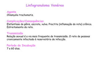 Linfogranuloma Venéreo Agente Chlamydia trachomatis.  Complicações/Consequências Elefantíase do pênis, escroto, vulva. Proctite (inflamação do reto) crônica. Estreitamento do reto.    Transmissão Relação sexual é a via mais frequente de transmissão. O reto de pessoas cronicamente infectada é reservatório de infecção.  Período de Incubação 7 a 60 dias.  