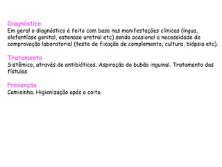 Diagnóstico Em geral o diagnóstico é feito com base nas manifestações clínicas (íngua, elefantíase genital, estenose uretral etc) sendo ocasional a necessidade de comprovação laboratorial (teste de fixação de complemento, cultura, biópsia etc). Tratamento Sistêmico, através de antibióticos. Aspiração do bubão inguinal. Tratamento das fístulas Prevenção Camisinha. Higienização após o coito.  