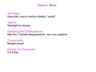 Cancro Mole Sinônimos Cancróide, cancro venéreo simples, "cavalo"  Agente Haemophilus ducreyi  Complicações/Consequências Não tem. Tratado adequadamente, tem cura completa. Transmissão Relação sexual  Período de Incubação 2 à 5 dias 