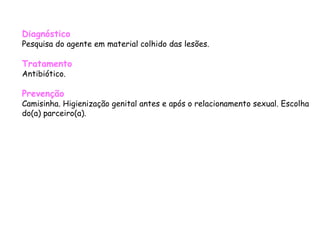 Diagnóstico Pesquisa do agente em material colhido das lesões.  Tratamento Antibiótico.  Prevenção Camisinha. Higienização genital antes e após o relacionamento sexual. Escolha do(a) parceiro(a).  