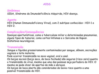 Sinônimos SIDA, Síndrome da Imunodeficiência Adquirida, HIV-doença.  Agente HIV (Human Immunodeficiency Virus), com 2 subtipos conhecidos : HIV-1 e HIV-2.  Complicações/Consequências Doenças oportunísticas, como a tuberculose miliar e determinadas pneumonias, alguns tipos de tumores, como certos linfomas e o Sarcoma de Kaposi. Distúrbios neurológicos.  Transmissão Sangue e líquidos grosseiramente contaminados por sangue, sêmem, secreções vaginais e leite materno. Pode ocorrer transmissão no sexo vaginal, oral e anal. Os beijos sociais (beijo seco, de boca fechada) são seguros (risco zero) quanto a transmissão do vírus, mesmo que uma das pessoas seja portadora do HIV. O mesmo se pode dizer de apertos de mão e abraços. Os beijos de boca aberta são considerados de baixo risco quanto a uma possível transmissão do HIV.  AIDS 