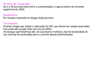 Período de Incubação De 3 a 10 (ou mais) anos entre a contaminação e o aparecimento de sintomas sugestivos de AIDS.  Diagnóstico Por exames realizados no sangue do(a) paciente.  Tratamento Existem drogas que inibem a replicação do HIV, que devem ser usadas associadas, mas ainda não se pode falar em cura da AIDS. As doenças oportunísticas são, em sua maioria tratáveis, mas há necessidade de uso contínuo de medicações para o controle dessas manifestações.  