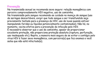 Prevenção Na transmissão sexual se recomenda sexo seguro: relação monogâmica com parceiro comprovadamente HIV negativo, uso de camisinha. Na transmissão pelo sangue recomenda-se cuidado no manejo de sangue (uso de seringas descartáveis, exigir que todo sangue a ser transfundido seja previamente testado para a presença do HIV, uso de luvas quando estiver manipulando feridas ou líquidos potencialmente contaminados). Não há, no momento, vacina efetiva para a prevenção da infecção pelo HIV. É necessário observar que o uso da camisinha, apesar de proporcionar excelente proteção, não proporciona proteção absoluta (ruptura, perfuração, uso inadequado etc). Repito, a maneira mais segura de se evitar o contágio pelo vírus HIV é fazer sexo monogâmico, com parceiro(a) que fez exames e você saiba que não está infectado(a).  