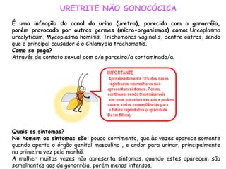 URETRITE NÃO GONOCÓCICA É uma infecção do canal da urina (uretra), parecida com a gonorréia, porém provocada por outros germes (micro-organismos) como:  Ureaplasma urealyticum, Mycoplasma hominis, Trichomonas vaginalis, dentre outros, sendo que o principal causador é o Chlamydia trachomatis. Como se pega? Através de contato sexual com o/a parceiro/a contaminado/a.                                                                                                                                                                                                             Quais os sintomas? No homem os sintomas são:  pouco corrimento, que às vezes aparece somente quando aperta o órgão genital masculino , e ardor para urinar, principalmente na primeira vez pela manhã. A mulher muitas vezes não apresenta sintomas, quando estes aparecem são semelhantes aos da gonorréia, porém menos intensos. 