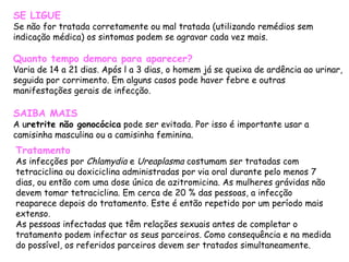 SE LIGUE Se não for tratada corretamente ou mal tratada (utilizando remédios sem indicação médica) os sintomas podem se agravar cada vez mais. Quanto tempo demora para aparecer? Varia de 14 a 21 dias. Após l a 3 dias, o homem já se queixa de ardência ao urinar, seguida por corrimento. Em alguns casos pode haver febre e outras manifestações gerais de infecção. SAIBA MAIS A u retrite não gonocócica  pode ser evitada. Por isso é importante usar a camisinha masculina ou a camisinha feminina. Tratamento As infecções por  Chlamydia  e  Ureaplasma  costumam ser tratadas com tetraciclina ou doxiciclina administradas por via oral durante pelo menos 7 dias, ou então com uma dose única de azitromicina. As mulheres grávidas não devem tomar tetraciclina. Em cerca de 20 % das pessoas, a infecção reaparece depois do tratamento. Este é então repetido por um período mais extenso. As pessoas infectadas que têm relações sexuais antes de completar o tratamento podem infectar os seus parceiros. Como consequência e na medida do possível, os referidos parceiros devem ser tratados simultaneamente. 