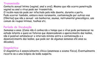 Transmissão Contacto sexual íntimo (vaginal, anal e oral). Mesmo que não ocorra penetração vaginal ou anal o vírus pode ser transmitido. O recém-nascido pode ser infectado pela mãe doente, durante o parto.  Pode ocorrer também, embora mais raramente, contaminação por outras vias (fômites) que não a sexual : em banheiros, saunas, instrumental ginecológico, uso comum de roupas íntimas, toalhas etc. Período de Incubação Semanas a anos. (Como não é conhecido o tempo que o vírus pode permanecer no estado latente e quais os fatores que desencadeiam o aparecimento das lesões, não é possível estabelecer o intervalo mínimo entre a contaminação e o desenvolvimento das lesões, que pode ser de algumas semanas até anos ou décadas). Diagnóstico O diagnóstico é essencialmente clínico (anamnese e exame físico). Eventualmente recorre-se a uma biópsia da lesão suspeita.  