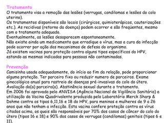 Tratamento O tratamento visa a remoção das lesões (verrugas, condilomas e lesões do colo uterino). Os tratamentos disponíveis são locais (cirúrgicos, quimioterápicos, cauterizações etc.). As recidivas (retorno da doença) podem ocorrer e são freqüentes, mesmo com o tratamento adequado. Eventualmente, as lesões desaparecem espontaneamente. Não existe ainda um medicamento que erradique o vírus, mas a cura da infecção pode ocorrer por ação dos mecanismos de defesa do organismo.  Já existem vacinas para proteção contra alguns tipos específicos do HPV, estando as mesmas indicadas para pessoas não contaminadas.  Prevenção Camisinha usada adequadamente, do início ao fim da relação, pode proporcionar alguma proteção. Ter parceiro fixo ou reduzir numero de parceiros. Exame ginecológico anual para rastreio de doenças pré-invasivas do colo do útero. Avaliação do(a) parceiro(a). Abstinência sexual durante o tratamento. Em 2006 foi aprovada pela ANVISA (Agência Nacional de Vigilância Sanitária) a utilização da Vacina Quadrivalente produzida pelo Laboratório Merck Sharp & Dohme contra os tipos 6,11,16 e 18 do HPV, para meninas e mulheres de 9 a 26 anos que não tenham a infecção. Esta vacina confere proteção contra os vírus citados acima, os quais são responsáveis por 70% dos casos de câncer do colo do útero (tipos 16 e 18) e 90% dos casos de verrugas (condilomas) genitais (tipos 6 e 11).  