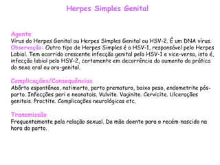 Herpes Simples Genital Agente Virus do Herpes Genital ou Herpes Simples Genital ou HSV-2. É um DNA vírus. Observação:  Outro tipo de Herpes Simples é o HSV-1, responsável pelo Herpes Labial. Tem ocorrido crescente infecção genital pelo HSV-1 e vice-versa, isto é, infecção labial pelo HSV-2, certamente em decorrência do aumento da prática do sexo oral ou oro-genital.  Complicações/Consequências Abôrto espontâneo, natimorto, parto prematuro, baixo peso, endometrite pós-parto. Infecções peri e neonatais. Vulvite. Vaginite. Cervicite. Ulcerações genitais. Proctite. Complicações neurológicas etc.  Transmissão Frequentemente pela relação sexual. Da mãe doente para o recém-nascido na hora do parto.   
