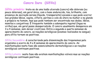 Cancro Duro  (Sífilis) Sífilis primária:  trata-se de uma lesão ulcerada (cancro) não dolorosa (ou pouco dolorosa), em geral única, com a base endurecida, lisa, brilhante, com presença de secreção serosa (líquida, transparente) escassa e que pode ocorrer nos grandes lábios, vagina, clítoris, períneo e colo do útero na mulher e na glande e prepúcio no homem, mas que pode tambem ser encontrada nos dedos, lábios, mamilos e conjuntivas. É frequente também a adenopatia inguinal (íngua na virilha) que, em geral passa desapercebida. O cancro usualmente desaparece em 3 a 4 semanas, sem deixar cicatrizes. Entre a segunda e quarta semanas do aparecimento do cancro, as reações sorológicas (exames realizados no sangue) para sífilis tornam-se positivas.  Sífilis Secundária:  é caracterizada pela disseminação dos treponemas pelo organismo e ocorre de 4 a 8 semanas do aparecimento do cancro. As manifestações nesta fase são essencialmente dermatológicas e as reações sorológicas continuam positivas.  Sífilis Latente:  nesta fase não existem manifestações visíveis mas as reações sorológicas continuam positivas.  