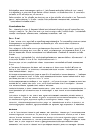 higienização e por meio de exames preventivos. A visita frequente ao dentista (mínimo de 6 em 6 meses)
evita a instalação ou progressão dessas doenças e é importante para verificação da presença de restaurações
quebradas, verificação da presença de tártaro, etc.
Existem produtos que são aplicados nos dentes para que as áreas atingidas pela placa bacteriana fiquem mais
escuras e assim possam ser localizadas e tratadas. Estes produtos são corantes que são chamados de
"Evidenciadores de placa bacteriana".

Higienização da Boca
Para a prevenção da cárie e da doença periodontal (gengivite e periodontite), é necessário que se faça uma
completa remoção da Placa Bacteriana, através de uma correta escovação. Para higienização, é recomendado
consultar o dentista para informar-se qual a melhor escova dental para cada caso.

Escova dental
O ideal é ter uma escova apropriada ao tamanho da sua arcada dentária. É recomendado o uso de uma escova
de cabeça pequena, que tenha cerdas macias, arredondadas, com tufos concentrados e cabo que seja
anatomicamente confortável.
Uma escova com cerdas macias ou extra macias costumam durar no máximo 30 dias e após esse período é
recomendado comprar uma nova escova. Para se atingir o objetivo de uma correta escovação dental, deve-se
levar em consideração, além de uma técnica de escovação adequada, a freqüência de escovação (períodos
diários).
E neste aspecto, é recomendado fazer a higienização da boca sempre após as refeições, e pelo menos de 3 a 4
vezes ao dia. Há várias técnicas de fazer a higienização de sua boca.
Entretanto, aqui está um exemplo de um método frequentemente recomendado, utilizando uma escova de
dentes:
a) Para as superfícies externas dos dentes, posicione a escova de dentes em um ângulo de 45 graus em
direção da linha gengival. Use movimentos rítmicos suaves e curtos, movendo a escova para trás e para
frente contra os dentes e a gengiva;
b) Use esse mesmo movimento para limpar as superfícies de mastigação e internas dos dentes; c) Para limpar
as superfícies internas dos dentes da frente, segure a escova verticalmente e use movimentos rítmicos suaves
para cima e para baixo com a ponta da cabeça da escova;
d) Não se esqueça de escovar ao longo da linha gengival, e certifique-se de que você alcançou os dentes bem
no fundo. Escove também a sua língua, pois é um local onde muitas bactérias ficam alojadas e costumam
ficar restos de alimentos, e proporcionará um hálito perfumado.
Lembre-se de escovar os dentes com movimentos suaves e curtos. Nunca se esqueça da margem gengival, os
dentes posteriores, que são os mais difíceis de alcançar e para as áreas situadas ao redor de restaurações e
coroas.
Concentre-se na limpeza de cada setor da boca, higienizando as superfícies voltadas para a bochecha dos
dentes superiores e, depois, dos inferiores. Higienize as superfícies internas dos dentes superiores e, depois,
dos inferiores e em seguida, higienize as superfícies de mastigação e também a língua.
Além disso, é importante limpar entre os dentes, porque isto é a linha de frente da defesa na prevenção das
doenças de gengiva e o mau hálito, e pode desempenhar um importante papel na prevenção da perda dental.

Fio dental
O uso do fio ou fita dental é essencial, pois remove a placa bacteriana e alimentos que ficam entre os dentes
e abaixo das gengivas, onde a escova não pode alcançar. A fita dental tem maior área de ação entre os dentes.
Utilize o fio dental diariamente. Existem no mercado dois tipos de fio dental. O primeiro grupo é formado
por fios de nylon, encerados ou não, com uma grande variedade de sabores. Esse tipo é composto por muitas
fibras e pode, às vezes, rasgar-se ou desfiar-se, principalmente se os dentes estiverem muito juntos.
Embora mais caros, os fios de filamento único, que compõem o segundo grupo, não se rompem e deslizam
 