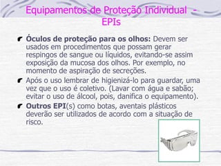 Equipamentos de Proteção Individual -
EPIs
Óculos de proteção para os olhos: Devem ser
usados em procedimentos que possam gerar
respingos de sangue ou líquidos, evitando-se assim
exposição da mucosa dos olhos. Por exemplo, no
momento de aspiração de secreções.
Após o uso lembrar de higienizá-lo para guardar, uma
vez que o uso é coletivo. (Lavar com água e sabão;
evitar o uso de álcool, pois, danifica o equipamento).
Outros EPI(s) como botas, aventais plásticos
deverão ser utilizados de acordo com a situação de
risco.
 