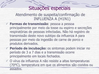 Situações especiais
Atendimento de suspeita/confirmação de
INFLUENZA A (H1N1)
Formas de transmissão: pessoa a pessoa
principalmente por meio da tosse ou espirro e secreções
respiratórias de pessoas infectadas. Não há registro de
transmissão deste novo subtipo da influenza A para
pessoas por meio da ingestão de carne de porco e
produtos derivados.
Período de incubação: os sintomas podem iniciar no
período de 3 a 7 dias e a transmissão ocorre
principalmente em locais fechados.
O vírus da influenza A não resiste a altas temperaturas
(70ºC), temperatura em que os alimentos são cozidos ou
assados.
 