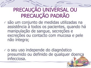 PRECAUÇÃO UNIVERSAL OU
PRECAUÇÃO PADRÃO
são um conjunto de medidas utilizadas na
assistência à todos os pacientes, quando há
manipulação de sangue, secreções e
excreções ou contacto com mucosa e pele
não íntegra;
o seu uso independe do diagnóstico
presumido ou definido de qualquer doença
infecciosa.
 