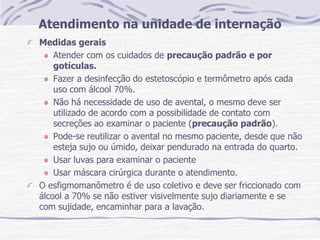 Atendimento na unidade de internação
Medidas gerais
Atender com os cuidados de precaução padrão e por
gotículas.
Fazer a desinfecção do estetoscópio e termômetro após cada
uso com álcool 70%.
Não há necessidade de uso de avental, o mesmo deve ser
utilizado de acordo com a possibilidade de contato com
secreções ao examinar o paciente (precaução padrão).
Pode-se reutilizar o avental no mesmo paciente, desde que não
esteja sujo ou úmido, deixar pendurado na entrada do quarto.
Usar luvas para examinar o paciente
Usar máscara cirúrgica durante o atendimento.
O esfigmomanômetro é de uso coletivo e deve ser friccionado com
álcool a 70% se não estiver visivelmente sujo diariamente e se
com sujidade, encaminhar para a lavação.
 