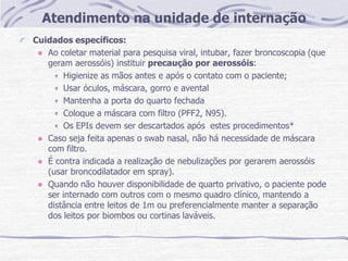 Atendimento na unidade de internação
Cuidados específicos:
Ao coletar material para pesquisa viral, intubar, fazer broncoscopia (que
geram aerossóis) instituir precaução por aerossóis:
Higienize as mãos antes e após o contato com o paciente;
Usar óculos, máscara, gorro e avental
Mantenha a porta do quarto fechada
Coloque a máscara com filtro (PFF2, N95).
Os EPIs devem ser descartados após estes procedimentos*
Caso seja feita apenas o swab nasal, não há necessidade de máscara
com filtro.
É contra indicada a realização de nebulizações por gerarem aerossóis
(usar broncodilatador em spray).
Quando não houver disponibilidade de quarto privativo, o paciente pode
ser internado com outros com o mesmo quadro clínico, mantendo a
distância entre leitos de 1m ou preferencialmente manter a separação
dos leitos por biombos ou cortinas laváveis.
 
