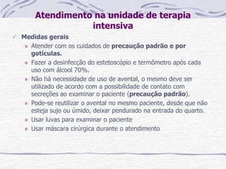 Atendimento na unidade de terapia
intensiva
Medidas gerais
Atender com os cuidados de precaução padrão e por
gotículas.
Fazer a desinfecção do estetoscópio e termômetro após cada
uso com álcool 70%.
Não há necessidade de uso de avental, o mesmo deve ser
utilizado de acordo com a possibilidade de contato com
secreções ao examinar o paciente (precaução padrão).
Pode-se reutilizar o avental no mesmo paciente, desde que não
esteja sujo ou úmido, deixar pendurado na entrada do quarto.
Usar luvas para examinar o paciente
Usar máscara cirúrgica durante o atendimento
 
