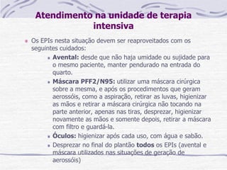 Atendimento na unidade de terapia
intensiva
Os EPIs nesta situação devem ser reaproveitados com os
seguintes cuidados:
Avental: desde que não haja umidade ou sujidade para
o mesmo paciente, manter pendurado na entrada do
quarto.
Máscara PFF2/N95: utilizar uma máscara cirúrgica
sobre a mesma, e após os procedimentos que geram
aerossóis, como a aspiração, retirar as luvas, higienizar
as mãos e retirar a máscara cirúrgica não tocando na
parte anterior, apenas nas tiras, desprezar, higienizar
novamente as mãos e somente depois, retirar a máscara
com filtro e guardá-la.
Óculos: higienizar após cada uso, com água e sabão.
Desprezar no final do plantão todos os EPIs (avental e
máscara utilizados nas situações de geração de
aerossóis)
 