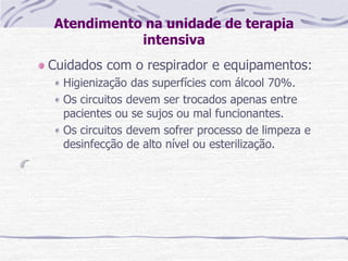 Atendimento na unidade de terapia
intensiva
Cuidados com o respirador e equipamentos:
Higienização das superfícies com álcool 70%.
Os circuitos devem ser trocados apenas entre
pacientes ou se sujos ou mal funcionantes.
Os circuitos devem sofrer processo de limpeza e
desinfecção de alto nível ou esterilização.
 
