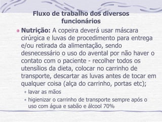 Fluxo de trabalho dos diversos
funcionários
Nutrição: A copeira deverá usar máscara
cirúrgica e luvas de procedimento para entrega
e/ou retirada da alimentação, sendo
desnecessário o uso do avental por não haver o
contato com o paciente - recolher todos os
utensílios da dieta, colocar no carrinho de
transporte, descartar as luvas antes de tocar em
qualquer coisa (alça do carrinho, portas etc);
lavar as mãos
higienizar o carrinho de transporte sempre após o
uso com água e sabão e álcool 70%
 