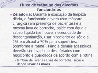 Fluxo de trabalho dos diversos
funcionários
Zeladoria: Durante a execução da limpeza
diária, o funcionário deverá usar máscara
cirúrgica (em presença de pacientes) e a
mesma luva de borracha, balde com água e
sabão líquido (se houver necessidade de
descontaminação, usar hipoclorito de sódio a
1% e o álcool a 70% para superfícies,
(conforme a rotina). Pano e demais acessórios
deverão ser lavados e desinfetados com
hipoclorito e guardados de acordo com a rotina;
lembrar de lavar as luvas de borracha, secar e
depois lavar as mãos.
 