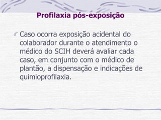 Profilaxia pós-exposição
Caso ocorra exposição acidental do
colaborador durante o atendimento o
médico do SCIH deverá avaliar cada
caso, em conjunto com o médico de
plantão, a dispensação e indicações de
quimioprofilaxia.
 