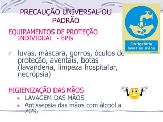 PRECAUÇÃO UNIVERSAL OU
PADRÃO
EQUIPAMENTOS DE PROTEÇÃO
INDIVIDUAL - EPIs
luvas, máscara, gorros, óculos de
proteção, aventais, botas
(lavanderia, limpeza hospitalar,
necrópsia)
HIGIENIZAÇÃO DAS MÃOS
LAVAGEM DAS MÃOS
Antissepsia das mãos com álcool a
70%
 