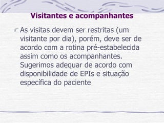 Visitantes e acompanhantes
As visitas devem ser restritas (um
visitante por dia), porém, deve ser de
acordo com a rotina pré-estabelecida
assim como os acompanhantes.
Sugerimos adequar de acordo com
disponibilidade de EPIs e situação
específica do paciente
 