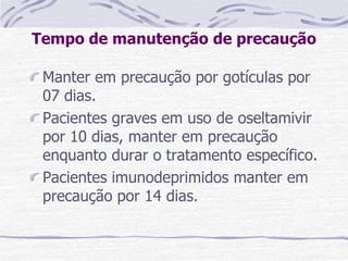 Tempo de manutenção de precaução
Manter em precaução por gotículas por
07 dias.
Pacientes graves em uso de oseltamivir
por 10 dias, manter em precaução
enquanto durar o tratamento específico.
Pacientes imunodeprimidos manter em
precaução por 14 dias.
 