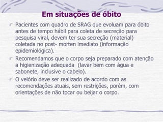 Em situações de óbito
Pacientes com quadro de SRAG que evoluam para óbito
antes de tempo hábil para coleta de secreção para
pesquisa viral, devem ter sua secreção (material)
coletada no post- morten imediato (informação
epidemiológica).
Recomendamos que o corpo seja preparado com atenção
a higienização adequada (lavar bem com água e
sabonete, inclusive o cabelo).
O velório deve ser realizado de acordo com as
recomendações atuais, sem restrições, porém, com
orientações de não tocar ou beijar o corpo.
 