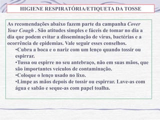 As recomendações abaixo fazem parte da campanha Cover
Your Cough . São atitudes simples e fáceis de tomar no dia a
dia que podem evitar a disseminação de vírus, bactérias e a
ocorrência de epidemias. Vale seguir esses conselhos.
•Cubra a boca e o nariz com um lenço quando tossir ou
espirrar.
•Tussa ou espirre no seu antebraço, não em suas mãos, que
são importantes veículos de contaminação.
•Coloque o lenço usado no lixo.
•Limpe as mãos depois de tossir ou espirrar. Lave-as com
água e sabão e seque-as com papel toalha.
HIGIENE RESPIRATÓRIA/ETIQUETA DA TOSSE
 