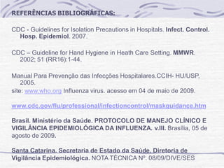 REFERÊNCIAS BIBLIOGRÁFICAS:
CDC - Guidelines for Isolation Precautions in Hospitals. Infect. Control.
Hosp. Epidemiol. 2007.
CDC – Guideline for Hand Hygiene in Heath Care Setting. MMWR.
2002; 51 (RR16):1-44.
Manual Para Prevenção das Infecções Hospitalares.CCIH- HU/USP,
2005.
site: www.who.org Influenza virus. acesso em 04 de maio de 2009.
www.cdc.gov/flu/professional/infectioncontrol/maskguidance.htm
Brasil. Ministério da Saúde. PROTOCOLO DE MANEJO CLÍNICO E
VIGILÂNCIA EPIDEMIOLÓGICA DA INFLUENZA. v.III. Brasília, 05 de
agosto de 2009.
Santa Catarina. Secretaria de Estado da Saúde. Diretoria de
Vigilância Epidemiológica. NOTA TÉCNICA Nº. 08/09/DIVE/SES
 
