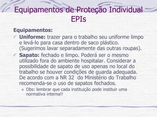 Equipamentos de Proteção Individual
EPIs
Equipamentos:
Uniforme: trazer para o trabalho seu uniforme limpo
e levá-lo para casa dentro de saco plástico.
(Sugerimos lavar separadamente das outras roupas).
Sapato: fechado e limpo. Poderá ser o mesmo
utilizado fora do ambiente hospitalar. Considerar a
possibilidade de sapato de uso apenas no local do
trabalho se houver condições de guarda adequada.
De acordo com a NR 32 do Ministério do Trabalho
recomenda-se o uso de sapatos fechados.
Obs: lembrar que cada instituição pode instituir uma
normativa interna!!
 