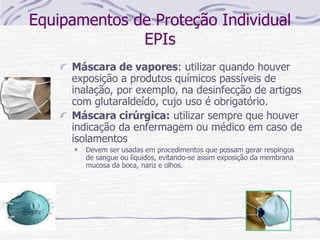 Equipamentos de Proteção Individual
EPIs
Máscara de vapores: utilizar quando houver
exposição a produtos químicos passíveis de
inalação, por exemplo, na desinfecção de artigos
com glutaraldeído, cujo uso é obrigatório.
Máscara cirúrgica: utilizar sempre que houver
indicação da enfermagem ou médico em caso de
isolamentos
Devem ser usadas em procedimentos que possam gerar respingos
de sangue ou líquidos, evitando-se assim exposição da membrana
mucosa da boca, nariz e olhos.
 