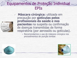 Equipamentos de Proteção Individual
EPIs
Máscara cirúrgica: utilizada em
precaução por gotículas pelos
profissionais da saúde e nos
pacientes na suspeita ou confirmação
de doenças transmitidas de forma
respiratória (por aerossóis ou gotículas).
Recomendamos o uso de máscara cirúrgica nos
procedimentos de punção lombar.
 