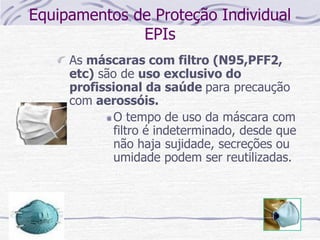 Equipamentos de Proteção Individual
EPIs
As máscaras com filtro (N95,PFF2,
etc) são de uso exclusivo do
profissional da saúde para precaução
com aerossóis.
O tempo de uso da máscara com
filtro é indeterminado, desde que
não haja sujidade, secreções ou
umidade podem ser reutilizadas.
 