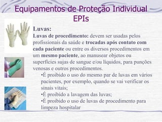 Equipamentos de Proteção Individual
EPIs
Luvas:
Luvas de procedimento: devem ser usadas pelos
profissionais da saúde e trocadas após contato com
cada paciente ou entre os diversos procedimentos em
um mesmo paciente, ao manusear objetos ou
superfícies sujas de sangue e/ou líquidos, para punções
venosas e outros procedimentos.
•É proibido o uso do mesmo par de luvas em vários
pacientes, por exemplo, quando se vai verificar os
sinais vitais;
•É proibido a lavagem das luvas;
•È proibido o uso de luvas de procedimento para
limpeza hospitalar
 