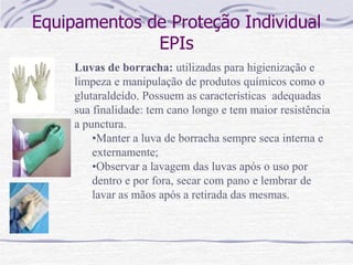 Equipamentos de Proteção Individual
EPIs
Luvas de borracha: utilizadas para higienização e
limpeza e manipulação de produtos químicos como o
glutaraldeído. Possuem as características adequadas
sua finalidade: tem cano longo e tem maior resistência
a punctura.
•Manter a luva de borracha sempre seca interna e
externamente;
•Observar a lavagem das luvas após o uso por
dentro e por fora, secar com pano e lembrar de
lavar as mãos após a retirada das mesmas.
 