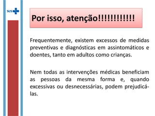 Por isso, atenção!!!!!!!!!!!!
Frequentemente, existem excessos de medidas
preventivas e diagnósticas em assintomáticos e
doentes, tanto em adultos como crianças.
Nem todas as intervenções médicas beneficiam
as pessoas da mesma forma e, quando
excessivas ou desnecessárias, podem prejudicá-
las.
 