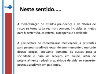 Neste sentido…..
A medicalização de estados pré-doença e de fatores de
riscos se torna cada vez mais comum, incluídas as metas
para hipertensão, colesterol, osteopenia e obesidade.
A perspectiva de comercializar medicações já existentes
para pessoas saudáveis expande enormemente o mercado
dessas drogas, enquanto aumenta os custos para a
sociedade e para os serviços em saúde, além de
potencialmente reduzir a qualidade de vida ao converter
pessoas saudáveis em pacientes.
 