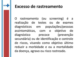 Excesso de rastreamento
O rastreamento (ou screening) é a
realização de testes ou de exames
diagnósticos em populações/pessoas
assintomáticas, com o objetivo de
diagnóstico precoce (prevenção
secundária) ou de identificação e controle
de riscos, visando como objetivo último
reduzir a morbidade e ou a mortalidade
da doença, agravo ou risco rastreado.
 
